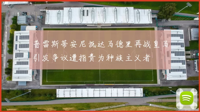 普雷斯蒂安尼抵达马德里再战皇马引发争议遭指责为种族主义者